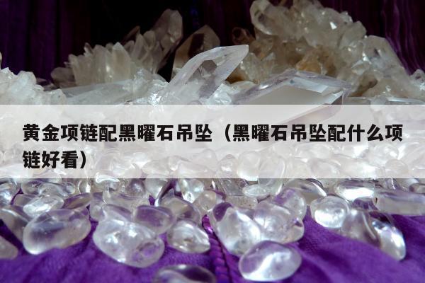 黄金项链配黑曜石吊坠（黑曜石吊坠配什么项链好看）