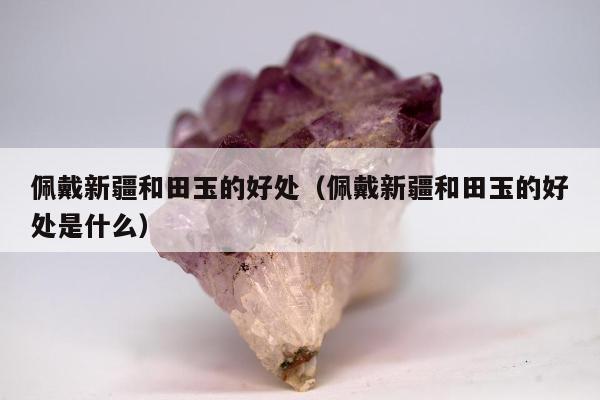 佩戴新疆和田玉的好处（佩戴新疆和田玉的好处是什么）
