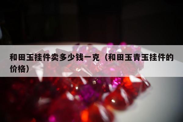 和田玉挂件卖多少钱一克（和田玉青玉挂件的价格）