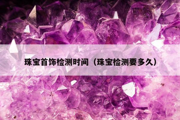 珠宝首饰检测时间（珠宝检测要多久）