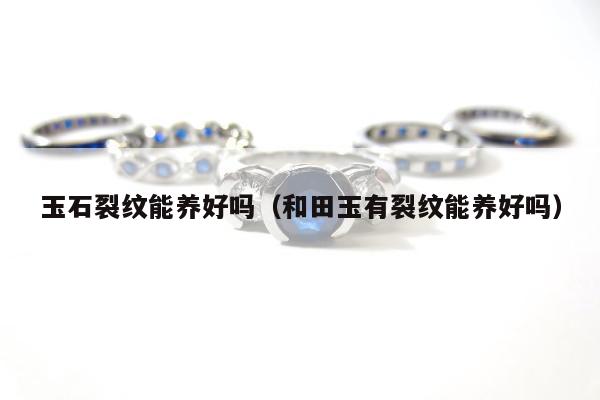 玉石裂纹能养好吗（和田玉有裂纹能养好吗）