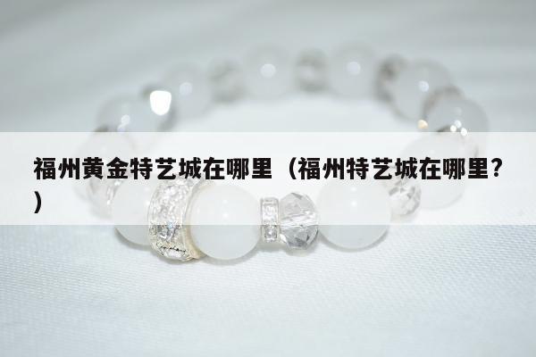 福州黄金特艺城在哪里（福州特艺城在哪里?）