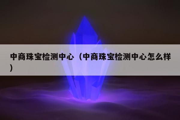 中商珠宝检测中心（中商珠宝检测中心怎么样）
