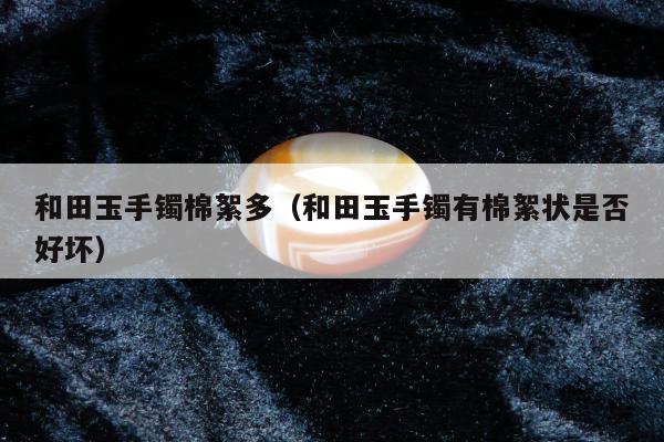 和田玉手镯棉絮多（和田玉手镯有棉絮状是否好坏）