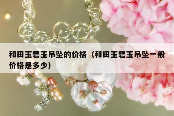 和田玉碧玉吊坠的价格（和田玉碧玉吊坠一般价格是多少）