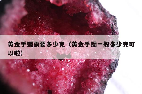 黄金手镯需要多少克（黄金手镯一般多少克可以啦）