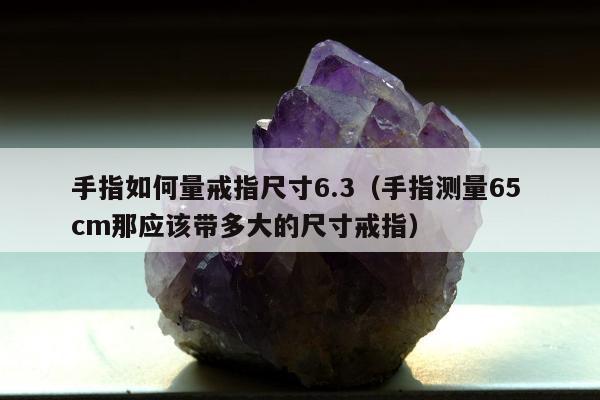手指如何量戒指尺寸6.3（手指测量65 cm那应该带多大的尺寸戒指）