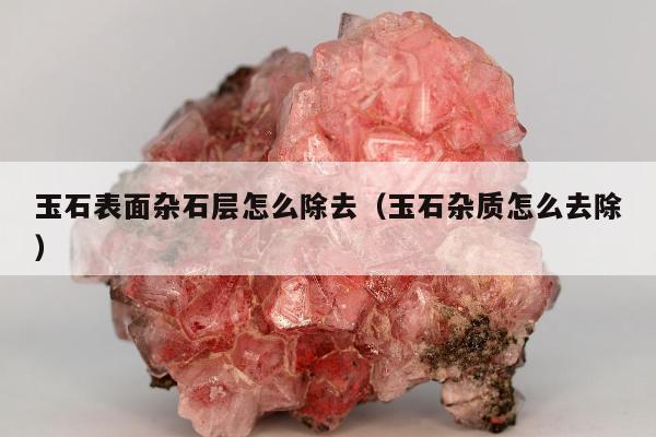 玉石表面杂石层怎么除去（玉石杂质怎么去除）