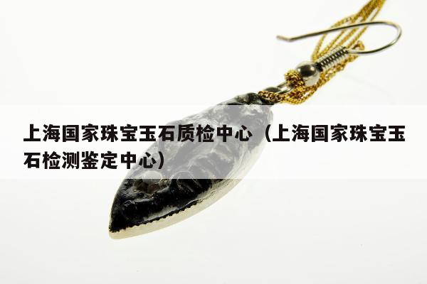 上海国家珠宝玉石质检中心（上海国家珠宝玉石检测鉴定中心）