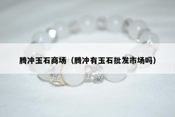 腾冲玉石商场（腾冲有玉石批发市场吗）