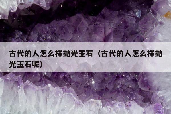 古代的人怎么样抛光玉石（古代的人怎么样抛光玉石呢）