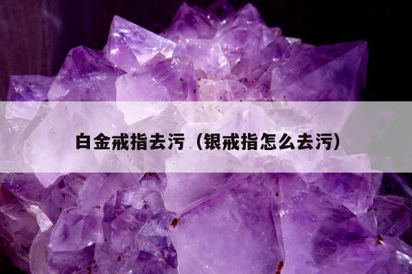 白金戒指去污（银戒指怎么去污）