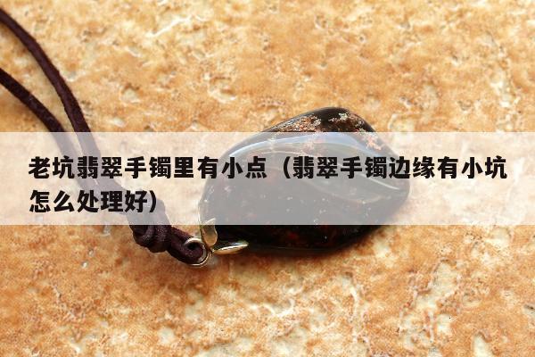 老坑翡翠手镯里有小点（翡翠手镯边缘有小坑怎么处理好）