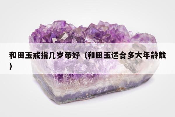 和田玉戒指几岁带好（和田玉适合多大年龄戴）