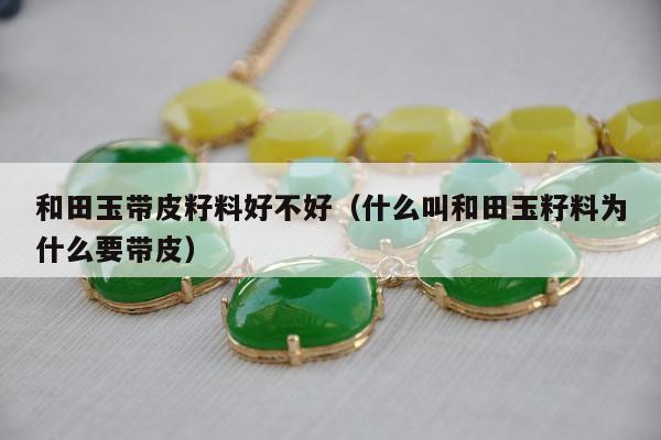 和田玉带皮籽料好不好（什么叫和田玉籽料为什么要带皮）