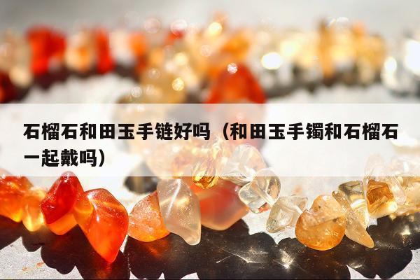 石榴石和田玉手链好吗（和田玉手镯和石榴石一起戴吗）