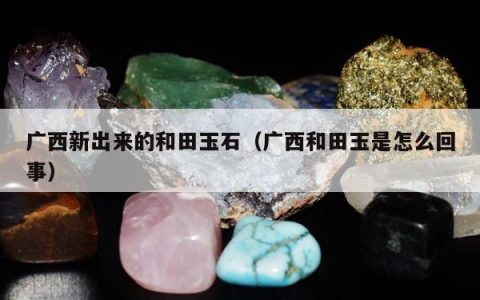 广西新出来的和田玉石（广西和田玉是怎么回事）