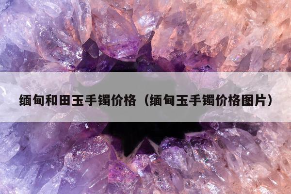 缅甸和田玉手镯价格（缅甸玉手镯价格图片）