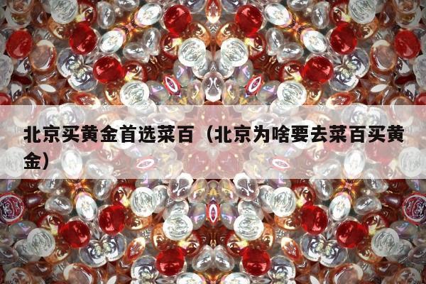北京买黄金首选菜百（北京为啥要去菜百买黄金）