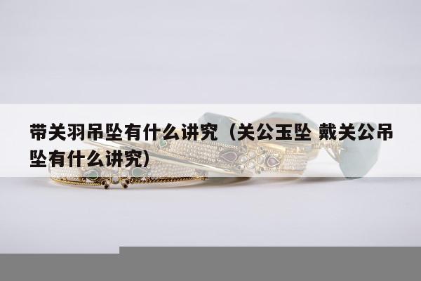 带关羽吊坠有什么讲究（关公玉坠 戴关公吊坠有什么讲究）