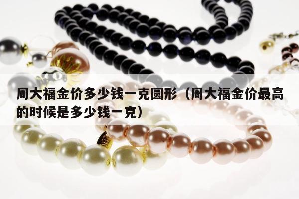 周大福金价多少钱一克圆形（周大福金价最高的时候是多少钱一克）
