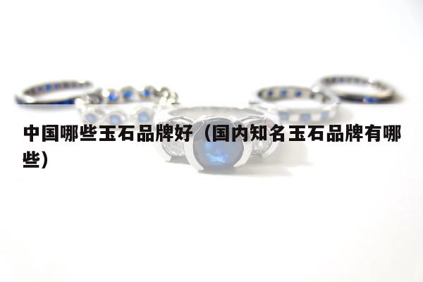 中国哪些玉石品牌好（国内知名玉石品牌有哪些）