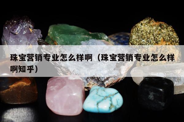 珠宝营销专业怎么样啊（珠宝营销专业怎么样啊知乎）