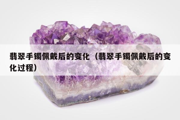 翡翠手镯佩戴后的变化（翡翠手镯佩戴后的变化过程）