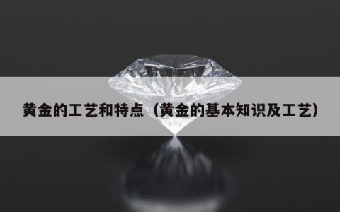 黄金的工艺和特点（黄金的基本知识及工艺）