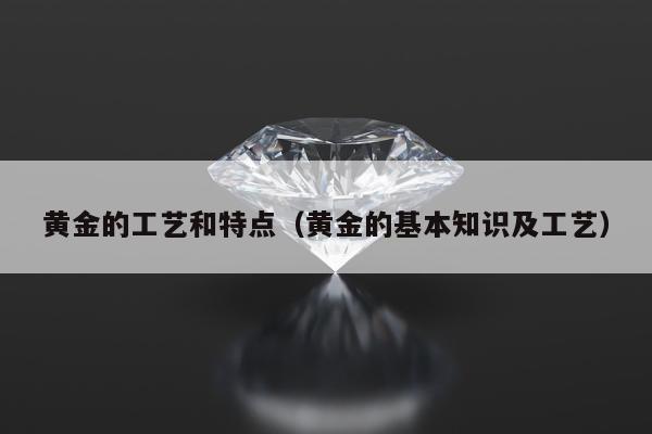 黄金的工艺和特点（黄金的基本知识及工艺）