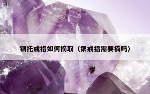 铜托戒指如何摘取（银戒指需要摘吗）