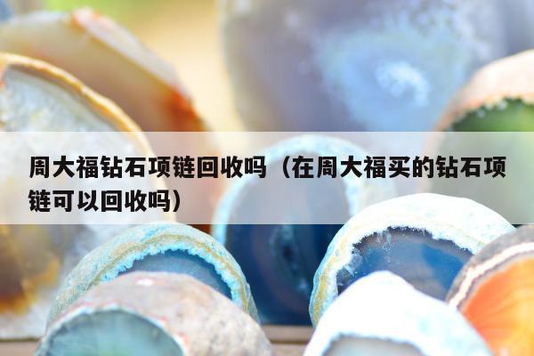 周大福钻石项链回收吗（在周大福买的钻石项链可以回收吗）
