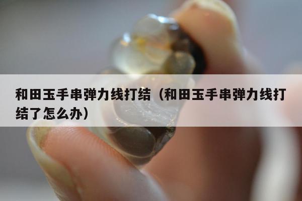和田玉手串弹力线打结（和田玉手串弹力线打结了怎么办）