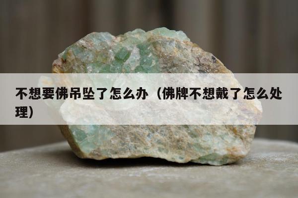 不想要佛吊坠了怎么办（佛牌不想戴了怎么处理）