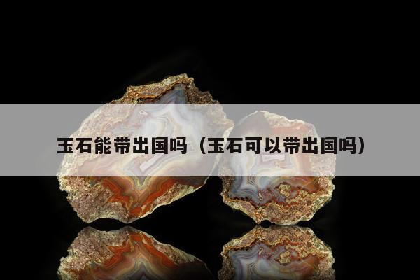 玉石能带出国吗（玉石可以带出国吗）