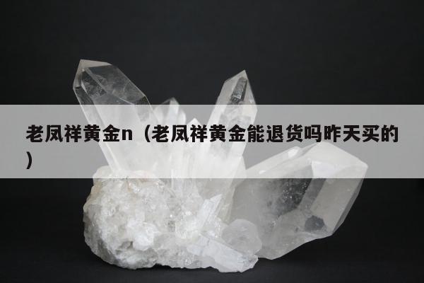 老凤祥黄金n（老凤祥黄金能退货吗昨天买的）