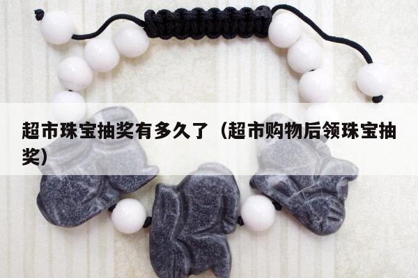 超市珠宝抽奖有多久了（超市购物后领珠宝抽奖）