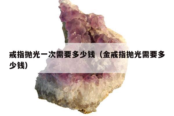 戒指抛光一次需要多少钱（金戒指抛光需要多少钱）
