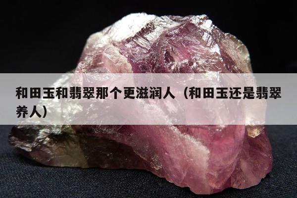 和田玉和翡翠那个更滋润人（和田玉还是翡翠养人）