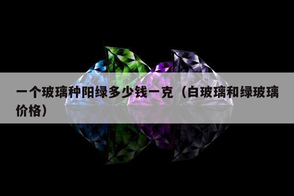 一个玻璃种阳绿多少钱一克（白玻璃和绿玻璃价格）