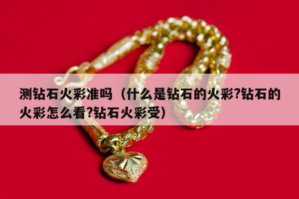测钻石火彩准吗（什么是钻石的火彩?钻石的火彩怎么看?钻石火彩受）