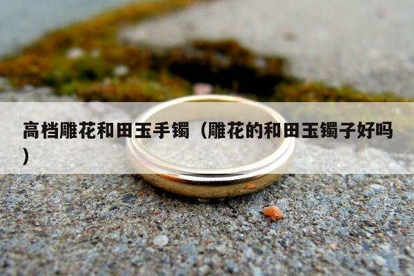 高档雕花和田玉手镯（雕花的和田玉镯子好吗）