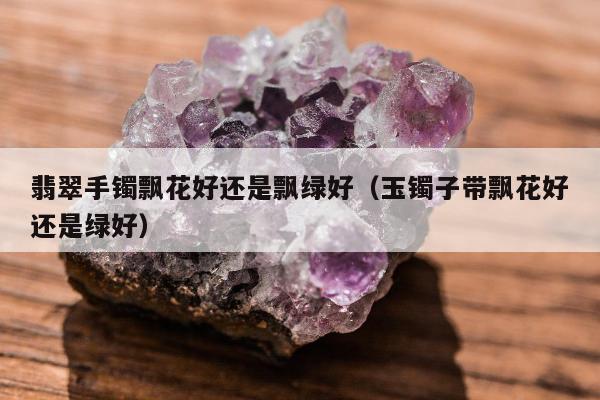 翡翠手镯飘花好还是飘绿好（玉镯子带飘花好还是绿好）