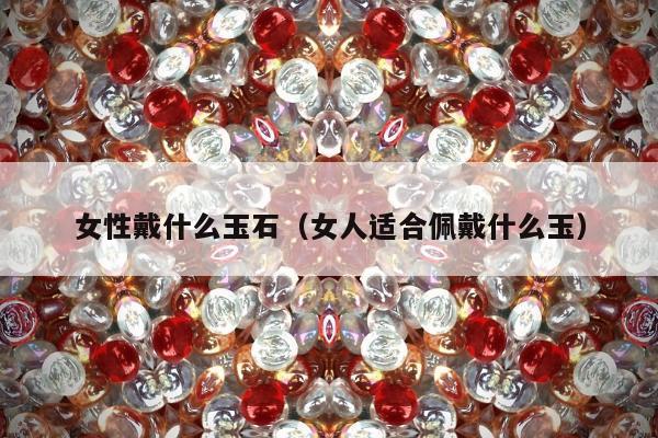 女性戴什么玉石（女人适合佩戴什么玉）
