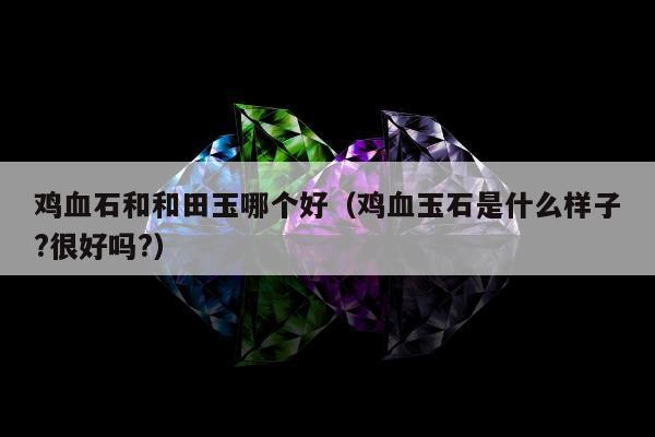 鸡血石和和田玉哪个好（鸡血玉石是什么样子?很好吗?）