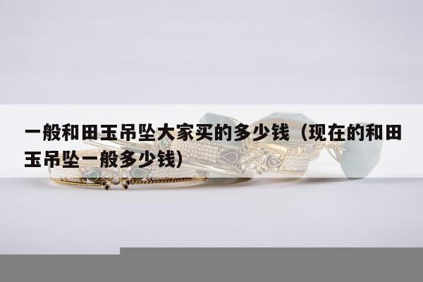 一般和田玉吊坠大家买的多少钱（现在的和田玉吊坠一般多少钱）