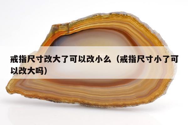 戒指尺寸改大了可以改小么（戒指尺寸小了可以改大吗）