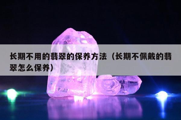 长期不用的翡翠的保养方法（长期不佩戴的翡翠怎么保养）