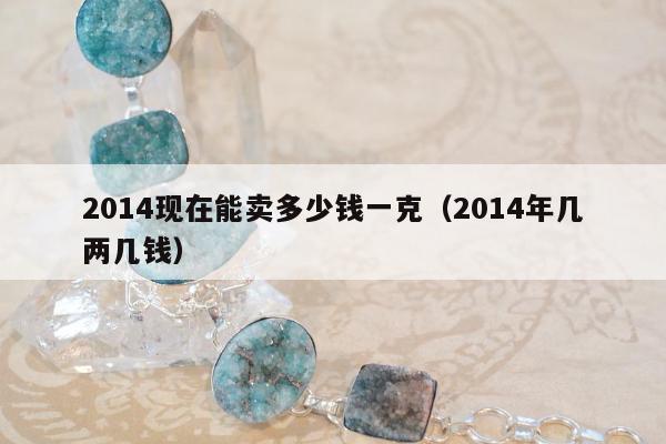 014现在能卖多少钱一克（2014年几两几钱）"