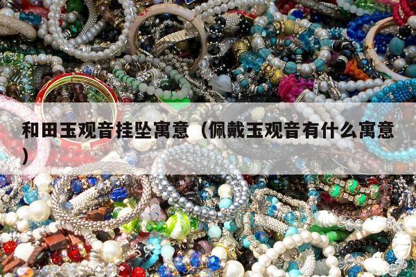 和田玉观音挂坠寓意（佩戴玉观音有什么寓意）